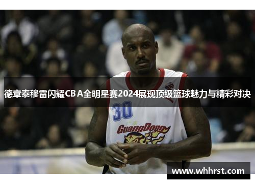 德章泰穆雷闪耀CBA全明星赛2024展现顶级篮球魅力与精彩对决