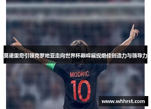 莫德里奇引领克罗地亚走向世界杯巅峰展现绝佳创造力与领导力