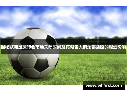 揭秘欧洲足球转会市场关闭时间及其对各大俱乐部战略的深远影响