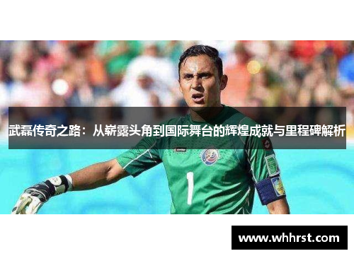武磊传奇之路:从崭露头角到国际舞台的辉煌成就与里程碑解析 武磊传奇之路:从崭露头角到国际舞台的辉煌成就与里程碑解析