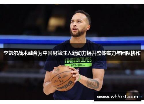 李凯尔战术融合为中国男篮注入新动力提升整体实力与团队协作